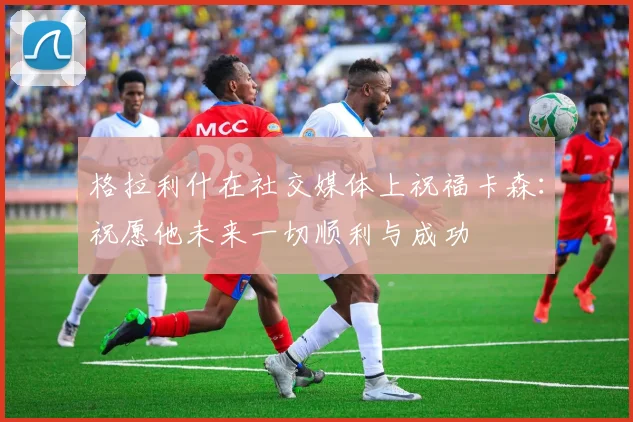格拉利什在社交媒体上祝福卡森：祝愿他未来一切顺利与成功