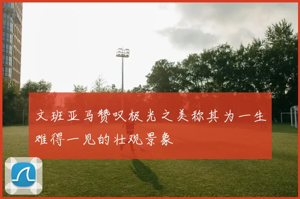 文班亚马赞叹极光之美称其为一生难得一见的壮观景象
