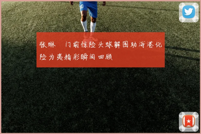 张琳芃门前惊险头球解围助海港化险为夷精彩瞬间回顾