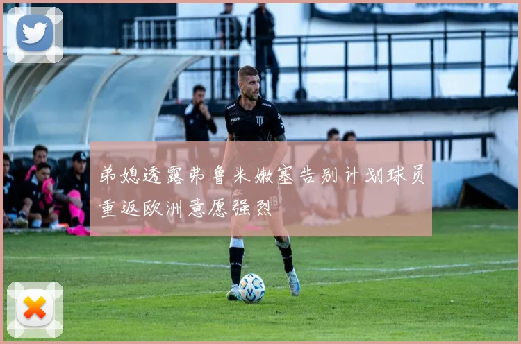 弟媳透露弗鲁米嫩塞告别计划球员重返欧洲意愿强烈