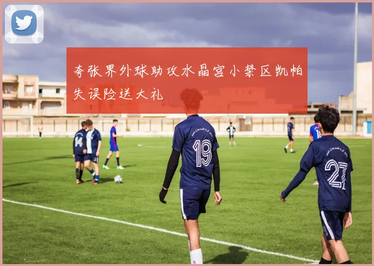 夸张界外球助攻水晶宫小禁区凯帕失误险送大礼