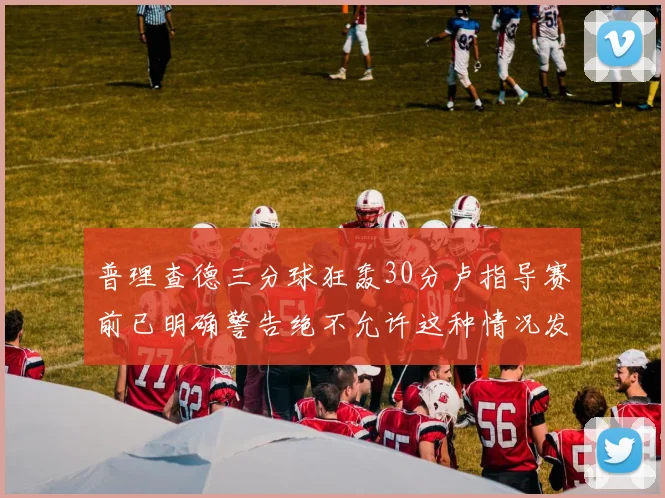 普理查德三分球狂轰30分卢指导赛前已明确警告绝不允许这种情况发生