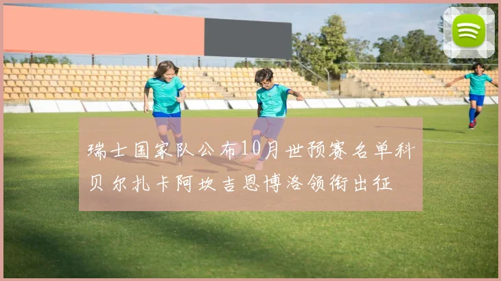 瑞士国家队公布10月世预赛名单科贝尔扎卡阿坎吉恩博洛领衔出征