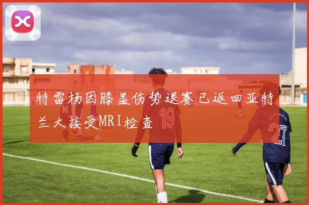 特雷杨因膝盖伤势退赛已返回亚特兰大接受MRI检查