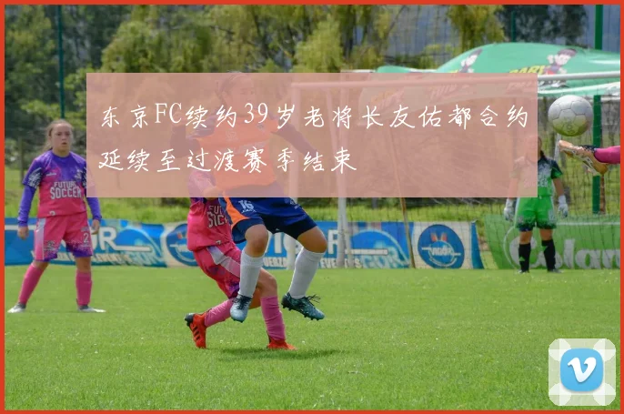 东京FC续约39岁老将长友佑都合约延续至过渡赛季结束