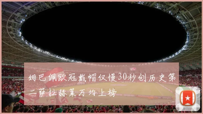 姆巴佩欧冠戴帽仅慢30秒创历史第二萨拉赫莱万均上榜