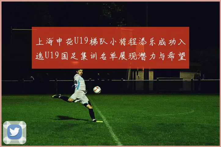 上海申花U19梯队小将程添乐成功入选U19国足集训名单展现潜力与希望