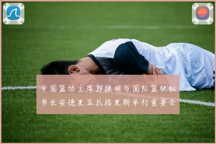 中国篮协主席郭振明与国际篮联秘书长安德里亚扎格里斯举行重要会晤