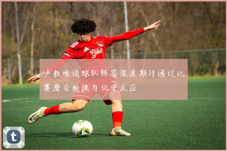 卢教练谈球队阵容深度期待通过比赛磨合轮换与化学反应