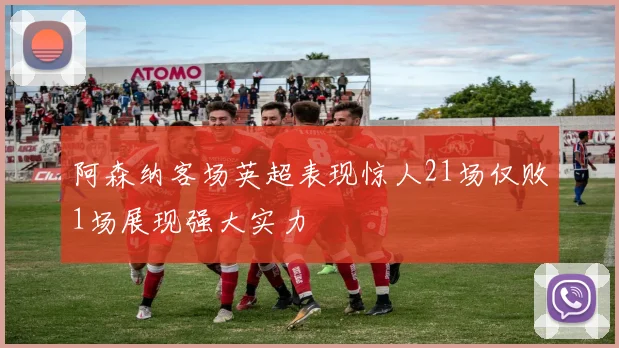 阿森纳客场英超表现惊人21场仅败1场展现强大实力
