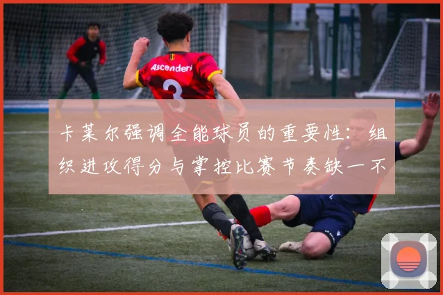 卡莱尔强调全能球员的重要性：组织进攻得分与掌控比赛节奏缺一不可