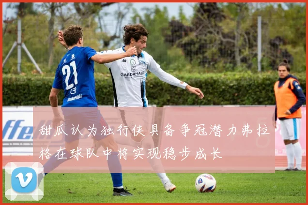 甜瓜认为独行侠具备争冠潜力弗拉格在球队中将实现稳步成长