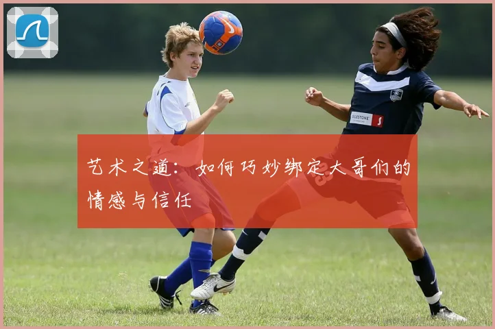 艺术之道：如何巧妙绑定大哥们的情感与信任