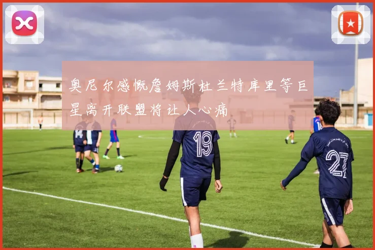 奥尼尔感慨詹姆斯杜兰特库里等巨星离开联盟将让人心痛
