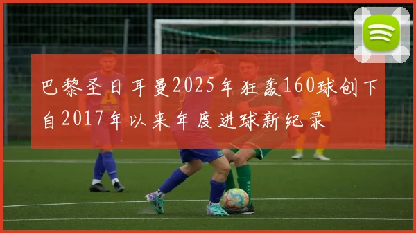 巴黎圣日耳曼2025年狂轰160球创下自2017年以来年度进球新纪录