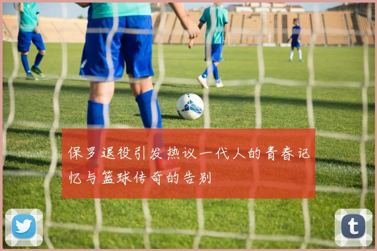 保罗退役引发热议一代人的青春记忆与篮球传奇的告别