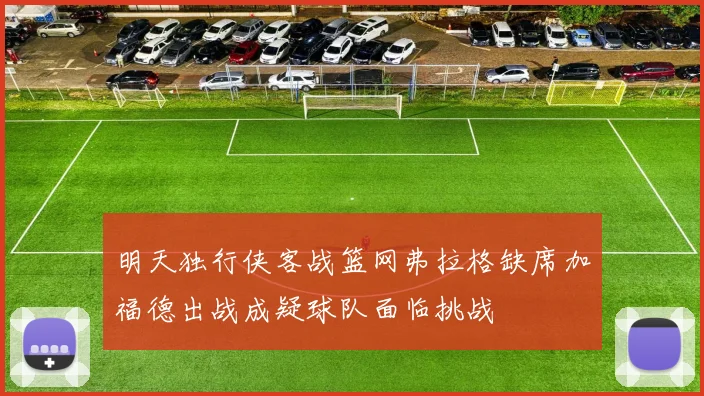 明天独行侠客战篮网弗拉格缺席加福德出战成疑球队面临挑战