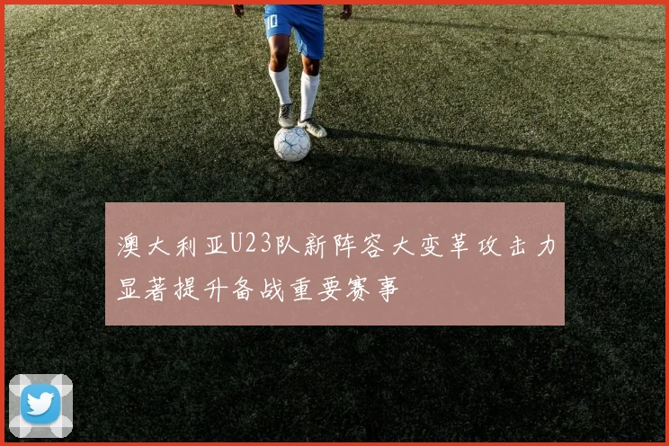 澳大利亚U23队新阵容大变革攻击力显著提升备战重要赛事