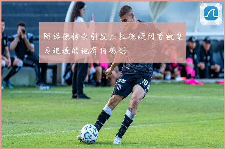 阿诺德转会引发杰拉德疑问曾被皇马追逐的他有何感想