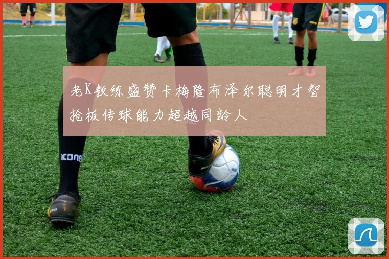 老K教练盛赞卡梅隆布泽尔聪明才智抢板传球能力超越同龄人