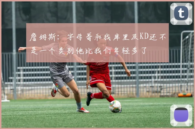 詹姆斯：字母哥和我库里及KD还不是一个类别他比我们年轻多了