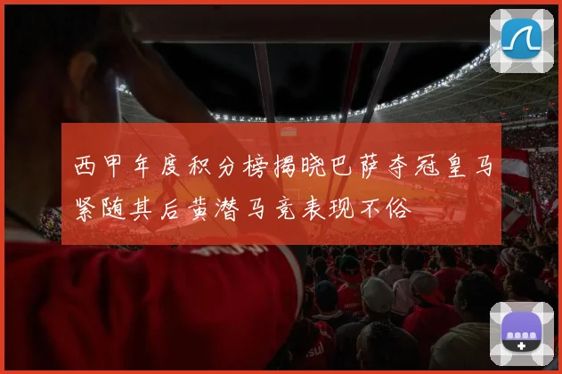 西甲年度积分榜揭晓巴萨夺冠皇马紧随其后黄潜马竞表现不俗