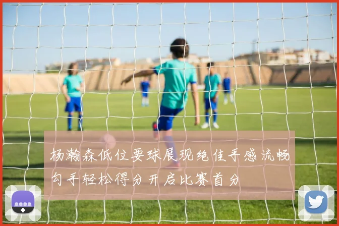 杨瀚森低位要球展现绝佳手感流畅勾手轻松得分开启比赛首分