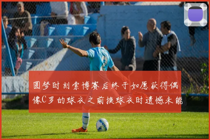 圆梦时刻索博赛后终于如愿获得偶像C罗的球衣之前换球衣时遗憾未能成功