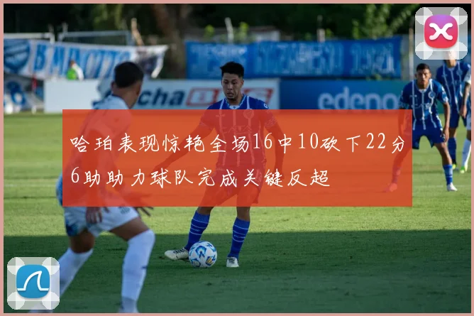 哈珀表现惊艳全场16中10砍下22分6助助力球队完成关键反超
