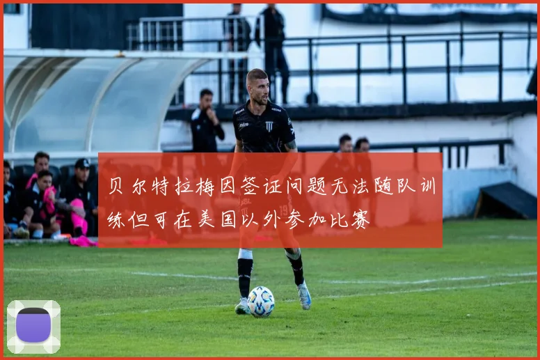 贝尔特拉梅因签证问题无法随队训练但可在美国以外参加比赛