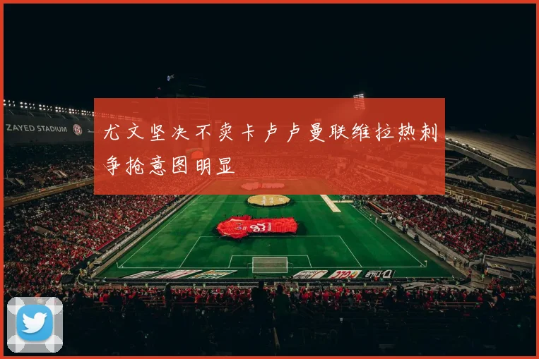 尤文坚决不卖卡卢卢曼联维拉热刺争抢意图明显